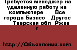 Требуется менеджер на удаленную работу на компьютере!!  - Все города Бизнес » Другое   . Тверская обл.,Ржев г.